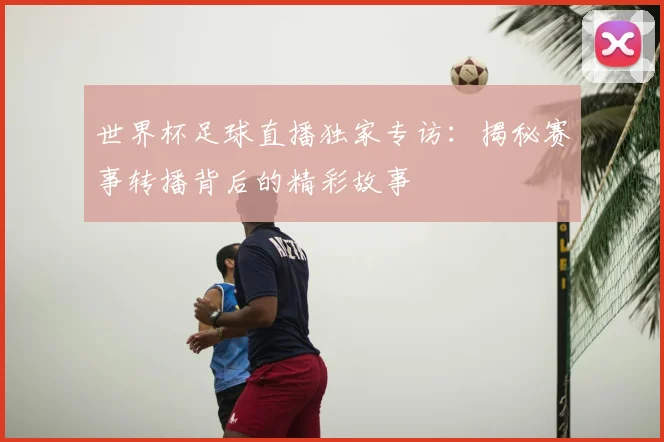 世界杯足球直播独家专访：揭秘赛事转播背后的精彩故事
