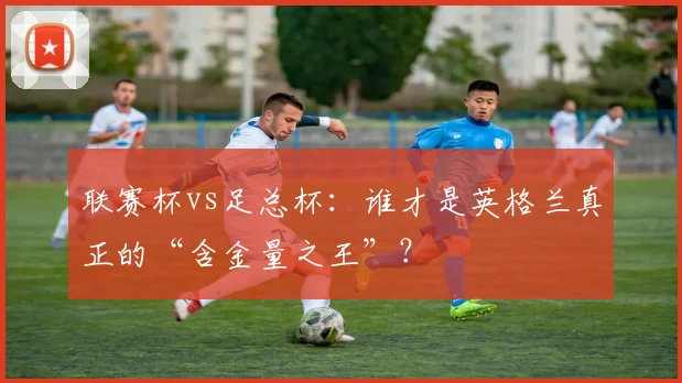 联赛杯vs足总杯：谁才是英格兰真正的“含金量之王”？