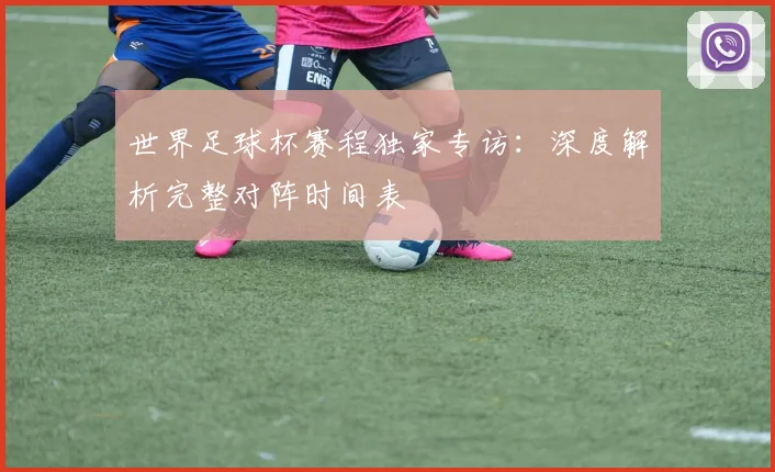 世界足球杯赛程独家专访：深度解析完整对阵时间表