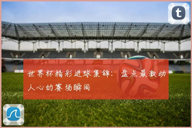 世界杯精彩进球集锦:盘点最激动人心的赛场瞬间