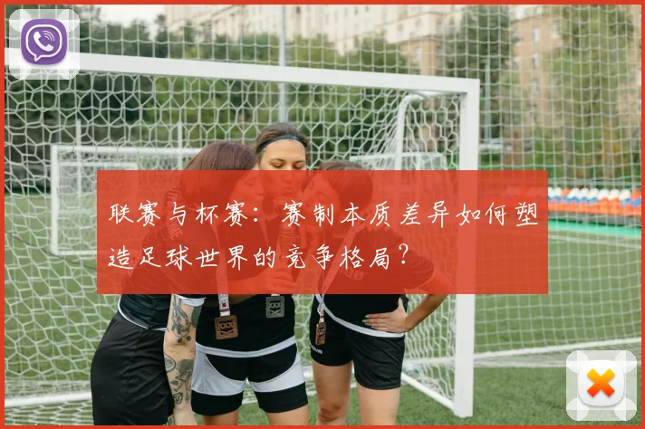 联赛与杯赛:赛制本质差异如何塑造足球世界的竞争格局?