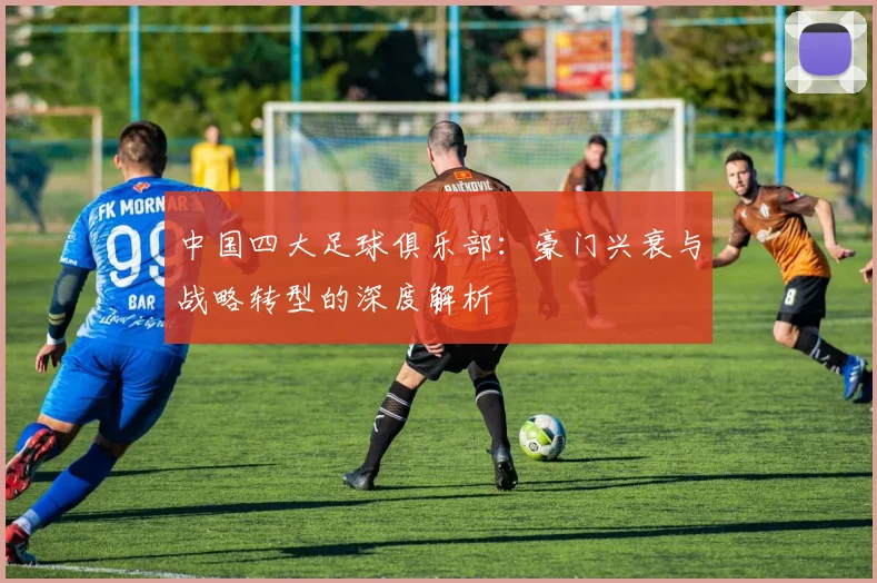 中国四大足球俱乐部：豪门兴衰与战略转型的深度解析