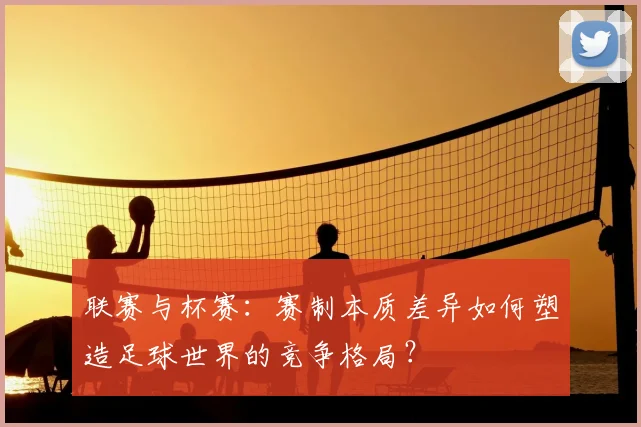联赛与杯赛：赛制本质差异如何塑造足球世界的竞争格局？