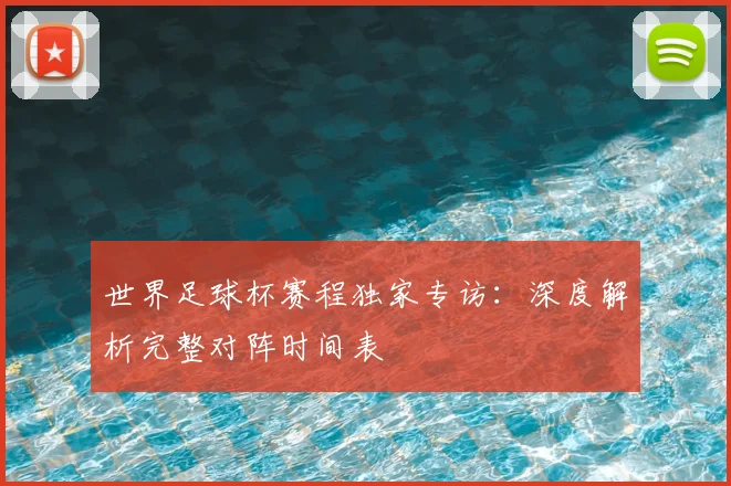 世界足球杯赛程独家专访：深度解析完整对阵时间表